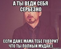 а ты веди себя серьезно если даже мама тебе говорит что ты полный мудак:)