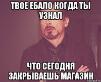 твое ебало когда ты узнал что сегодня закрываешь магазин