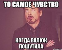 то самое чувство когда валюк пошутила