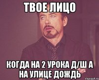 твое лицо когда на 2 урока д/ш а на улице дождь