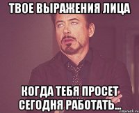 твое выражения лица когда тебя просет сегодня работать...