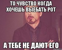 то чувство когда хочешь выебать рот а тебе не дают его