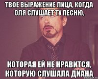 твое выражение лица, когда оля слушает ту песню, которая ей не нравится, которую слушала диана