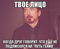 твое лицо когда друг говорит, что еще не подписался на "путь гения"