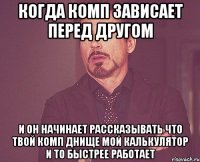 когда комп зависает перед другом и он начинает рассказывать что твой комп днище мой калькулятор и то быстрее работает