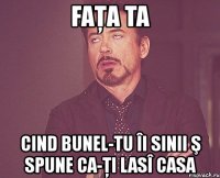 faţa ta cind bunel-tu îi sinii ş spune ca-ţi lasî casa