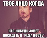 твое лицо когда кто-нибудь зовет посидеть в "pizza house"