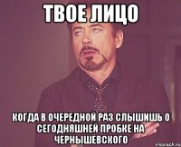 твое лицо когда в очередной раз слышишь о сегодняшней пробке на чернышевского