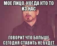 мое лицо, когда кто то из нас говорит что больше сегодня ставить не будет