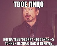 твое лицо когда тебе говорят что сбили +5 точку и не знаю как её вернуть