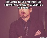 твое лицо когда кристина тебе говорит,что не надо создавать с ней мемы 