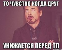 то чувство когда друг унижается перед тп