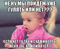 не,ну мы пойдём уже гулять или нет??? если нет,то так и скажи,нет,ты меня зае*ал или на хер))