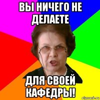 вы ничего не делаете для своей кафедры!