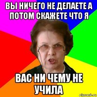 вы ничего не делаете а потом скажете что я вас ни чему не учила