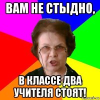 вам не стыдно, в классе два учителя стоят!