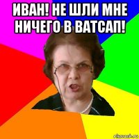 иван! не шли мне ничего в ватсап! 