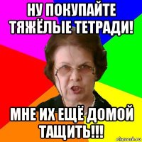 ну покупайте тяжёлые тетради! мне их ещё домой тащить!!!