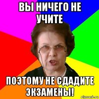 вы ничего не учите поэтому не сдадите экзамены!