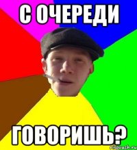 с очереди говоришь?