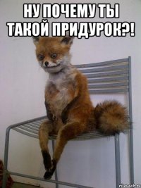 ну почему ты такой придурок?! 