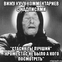 вижу кучу комментариев с надписями "стасик ты лучший" "кроме стас не было а кого посмотреть"