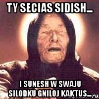 ty secias sidish... i sunesh w swaju silodku gniloj kaktus...