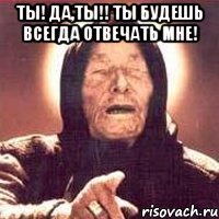 ты! да,ты!! ты будешь всегда отвечать мне! 