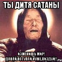 ты дитя сатаны изменишь мир! давай,вступай,нуже,пиздуй!!