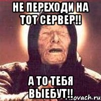 не переходи на тот сервер!! а то тебя выебут!!