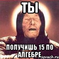 ты получишь 15 по алгебре