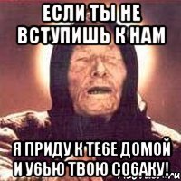 если ты не вступишь к нам я приду к те6е домой и у6ью твою со6аку!