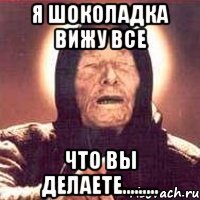 я шоколадка вижу все что вы делаете.........