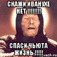 скажи иванухе нет !!! спаси чьюта жизнь !!!