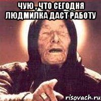 чую , что сегодня людмилка даст работу 