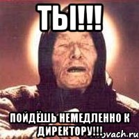 ты!!! пойдёшь немедленно к директору!!!