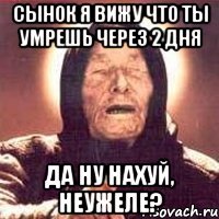 сынок я вижу что ты умрешь через 2 дня да ну нахуй, неужеле?