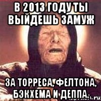 в 2013 году ты выйдешь замуж за торреса, фелтона, бэкхема и деппа.