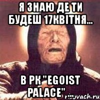 я знаю де ти будеш 17квітня... в рк "egoist palace" ...