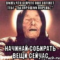 вижу,что сейчас она скажет тебе "ты хороший парень..." начинай собирать вещи сейчас