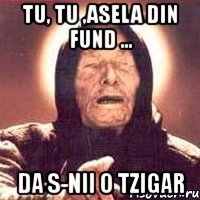 tu, tu ,asela din fund ... da s-nii o tzigar