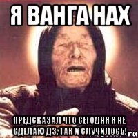 я ванга нах предсказал что сегодня я не сделаю дз, так и случилось!