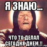 я знаю... что то делал сегодня днем.!!