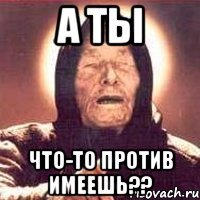 а ты что-то против имеешь??