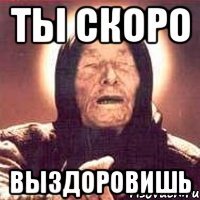 ты скоро выздоровишь