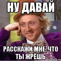 ну давай расскажи мне, что ты жрёшь