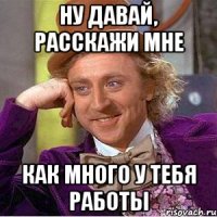 ну давай, расскажи мне как много у тебя работы