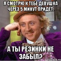 я смотрю к тебе девушка через 5 минут придёт. а ты резинки не забыл?