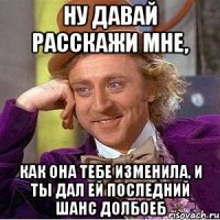 ну давай расскажи мне, как она тебе изменила, и ты дал ей последний шанс долбоеб