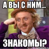 а вы с ним... знакомы?